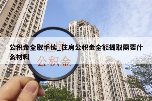 公积金全取手续_住房公积金全额提取需要什么材料