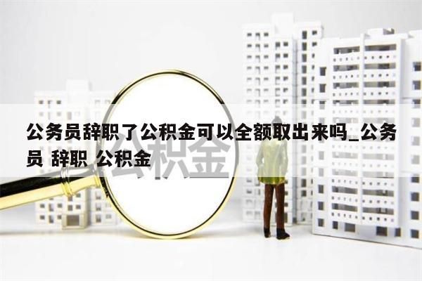 公务员辞职了公积金可以全额取出来吗_公务员 辞职 公积金